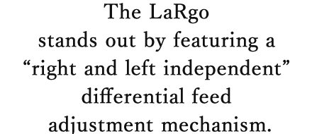 The LaRgo stands out by featuring a “right and left independent” differential feed adjustment mechanism.