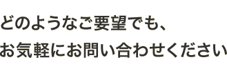 どのようなご要望でも、お気軽にお問い合わせください。