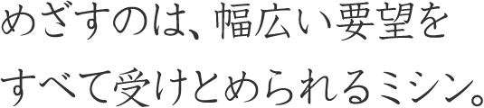 めざすのは、幅広い要望をすべて受けとめられるミシン。