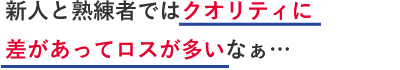 新人と熟練者ではクオリティに差があってロスが多いなぁ…