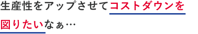 生産性をアップしてコストダウンを図りたいなぁ…