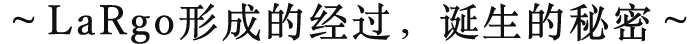 ～LaRgo形成的经过，诞生的秘密～